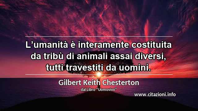 “L’umanità è interamente costituita da tribù di animali assai diversi, tutti travestiti da uomini.”