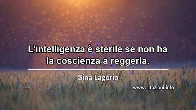 “L'intelligenza è sterile se non ha la coscienza a reggerla.”