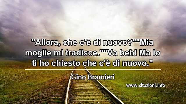 "Allora, che c'è di nuovo?""Mia moglie mi tradisce.""Va beh! Ma io ti ho chiesto che c'è di nuovo."