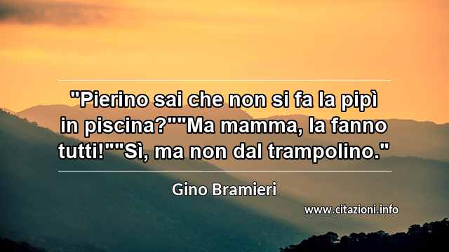 "Pierino sai che non si fa la pipì in piscina?""Ma mamma, la fanno tutti!""Sì, ma non dal trampolino."