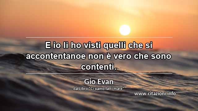 “E io li ho visti quelli che si accontentanoe non è vero che sono contenti.”