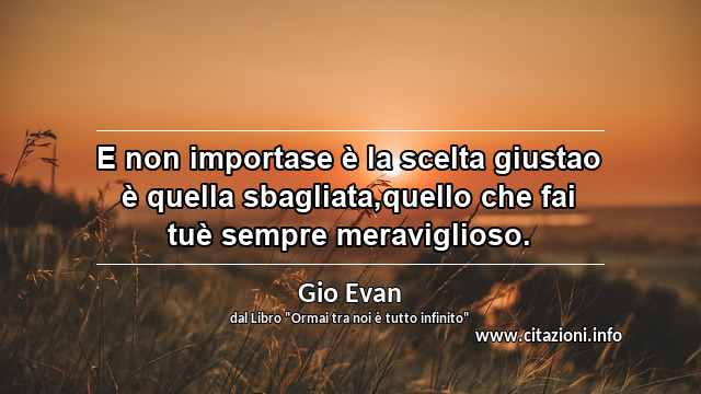 “E non importase è la scelta giustao è quella sbagliata,quello che fai tuè sempre meraviglioso.”