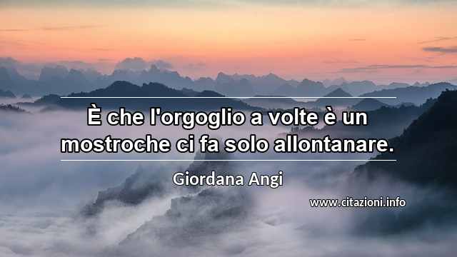 “È che l'orgoglio a volte è un mostroche ci fa solo allontanare.”