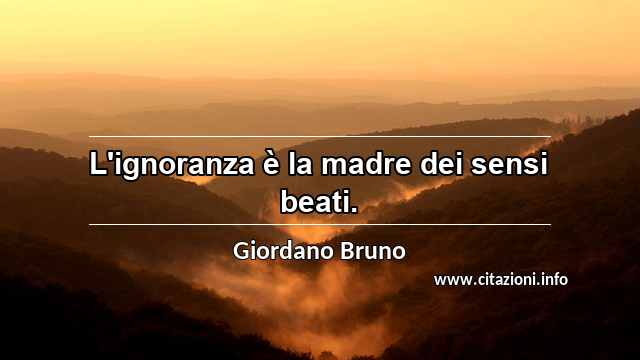 “L'ignoranza è la madre dei sensi beati.”