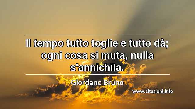 “Il tempo tutto toglie e tutto dà; ogni cosa si muta, nulla s'annichila.”