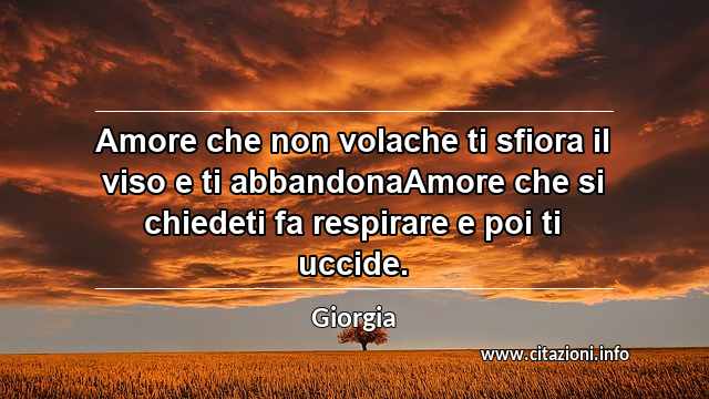 “Amore che non volache ti sfiora il viso e ti abbandonaAmore che si chiedeti fa respirare e poi ti uccide.”