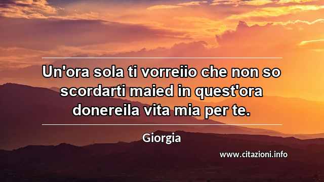 “Un'ora sola ti vorreiio che non so scordarti maied in quest'ora donereila vita mia per te.”
