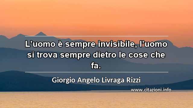 “L’uomo è sempre invisibile, l’uomo si trova sempre dietro le cose che fa.”