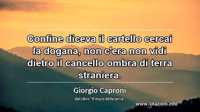 “Confine diceva il cartello cercai la dogana, non c'era non vidi dietro il cancello ombra di terra straniera.”