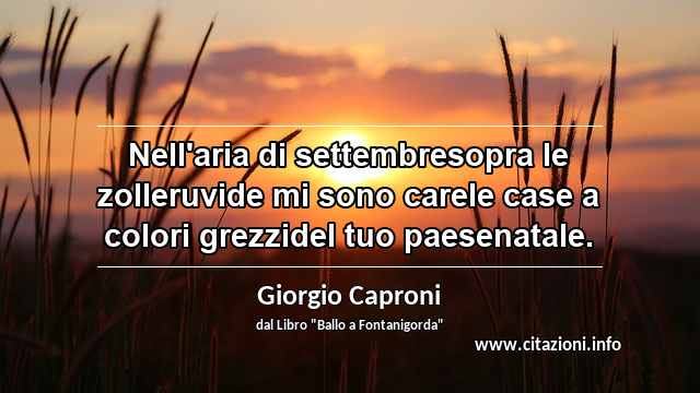 “Nell'aria di settembresopra le zolleruvide mi sono carele case a colori grezzidel tuo paesenatale.”