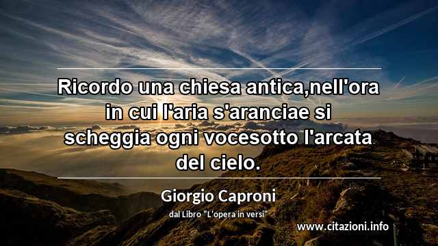 “Ricordo una chiesa antica,nell'ora in cui l'aria s'aranciae si scheggia ogni vocesotto l'arcata del cielo.”