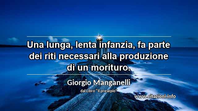 “Una lunga, lenta infanzia, fa parte dei riti necessari alla produzione di un morituro.”