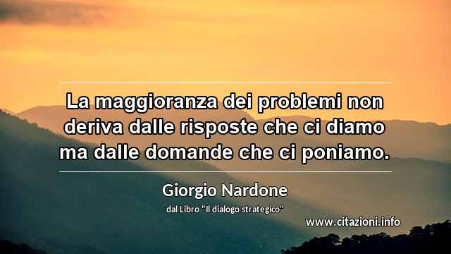 “La maggioranza dei problemi non deriva dalle risposte che ci diamo ma dalle domande che ci poniamo.”