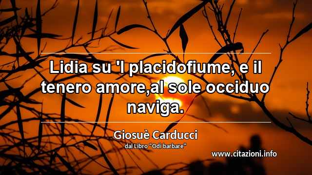 “Lidia su 'l placidofiume, e il tenero amore,al sole occiduo naviga.”