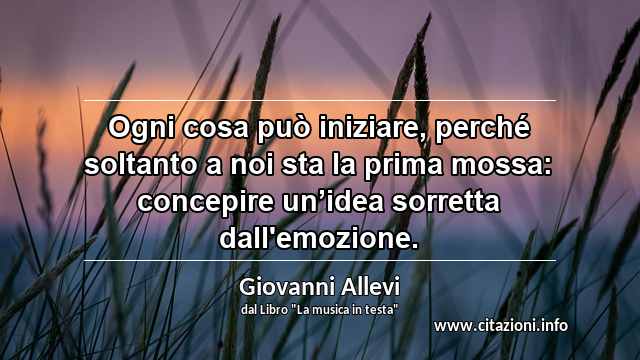 “Ogni cosa può iniziare, perché soltanto a noi sta la prima mossa: concepire un’idea sorretta dall'emozione.”