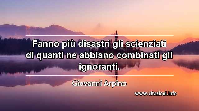 “Fanno più disastri gli scienziati di quanti ne abbiano combinati gli ignoranti.”