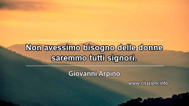 “Non avessimo bisogno delle donne saremmo tutti signori.”