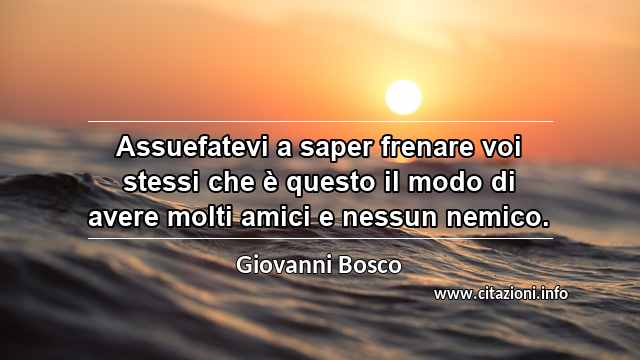 “Assuefatevi a saper frenare voi stessi che è questo il modo di avere molti amici e nessun nemico.”