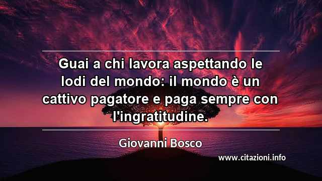 “Guai a chi lavora aspettando le lodi del mondo: il mondo è un cattivo pagatore e paga sempre con l'ingratitudine.”