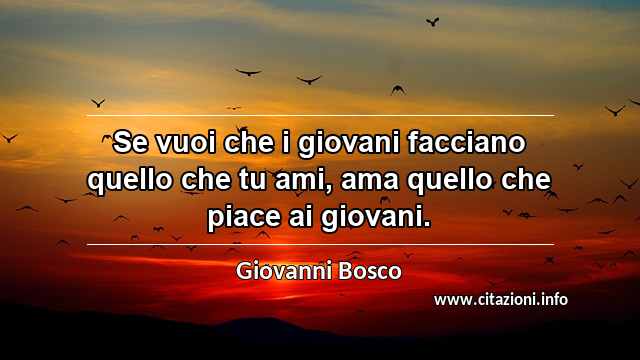 “Se vuoi che i giovani facciano quello che tu ami, ama quello che piace ai giovani.”