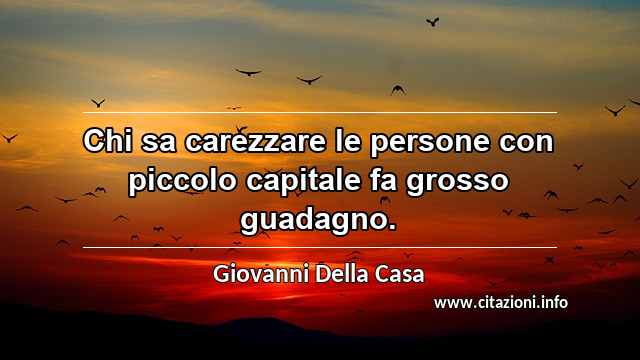 “Chi sa carezzare le persone con piccolo capitale fa grosso guadagno.”