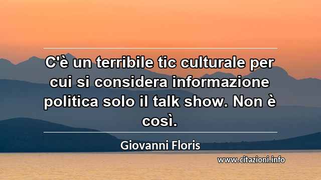 “C'è un terribile tic culturale per cui si considera informazione politica solo il talk show. Non è così.”