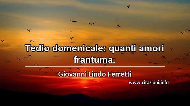 “Tedio domenicale: quanti amori frantuma.”