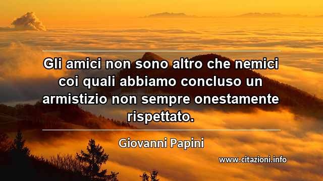 “Gli amici non sono altro che nemici coi quali abbiamo concluso un armistizio non sempre onestamente rispettato.”