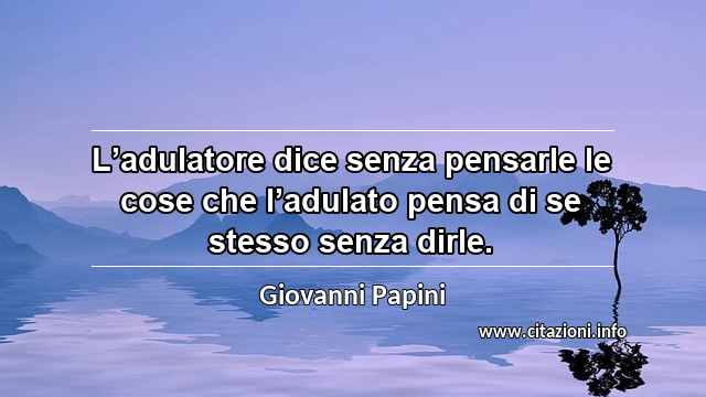 “L’adulatore dice senza pensarle le cose che l’adulato pensa di se stesso senza dirle.”