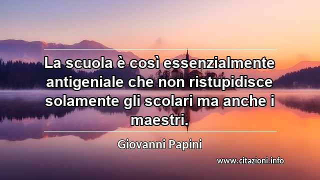 “La scuola è così essenzialmente antigeniale che non ristupidisce solamente gli scolari ma anche i maestri.”