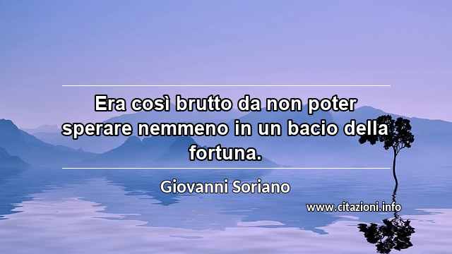 “Era così brutto da non poter sperare nemmeno in un bacio della fortuna.”