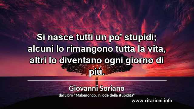 “Si nasce tutti un po’ stupidi; alcuni lo rimangono tutta la vita, altri lo diventano ogni giorno di piú.”