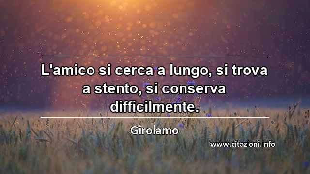 “L'amico si cerca a lungo, si trova a stento, si conserva difficilmente.”