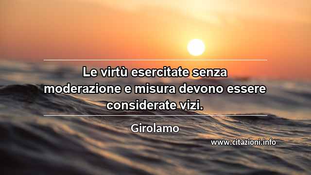 “Le virtù esercitate senza moderazione e misura devono essere considerate vizi.”