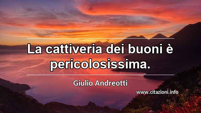 “La cattiveria dei buoni è pericolosissima.”