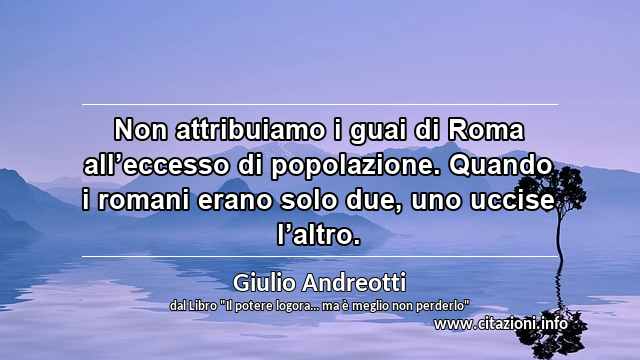 “Non attribuiamo i guai di Roma all’eccesso di popolazione. Quando i romani erano solo due, uno uccise l’altro.”