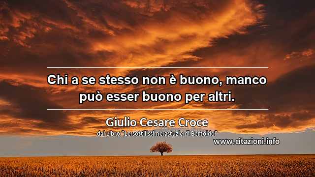“Chi a se stesso non è buono, manco può esser buono per altri.”