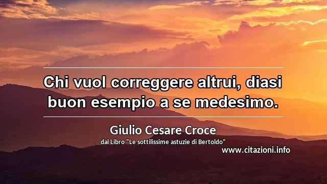 “Chi vuol correggere altrui, diasi buon esempio a se medesimo.”