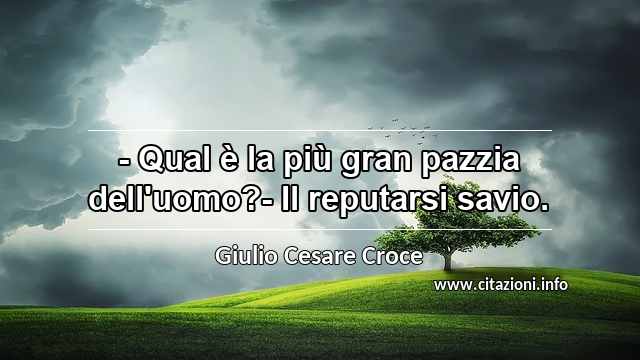 “- Qual è la più gran pazzia dell'uomo?- Il reputarsi savio.”