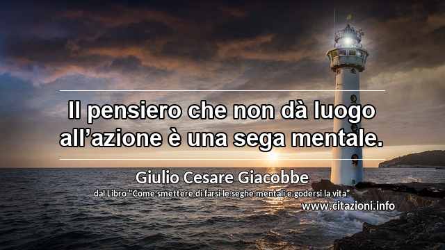 “Il pensiero che non dà luogo all’azione è una sega mentale.”