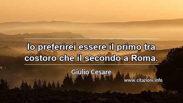 “Io preferirei essere il primo tra costoro che il secondo a Roma.”