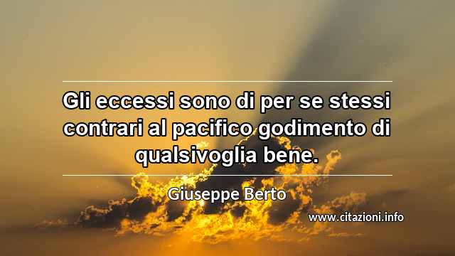 “Gli eccessi sono di per se stessi contrari al pacifico godimento di qualsivoglia bene.”