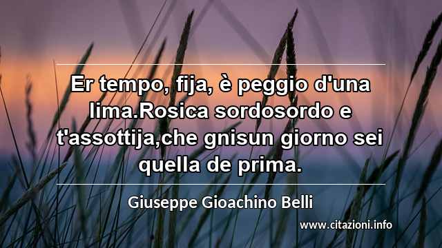 “Er tempo, fija, è peggio d'una lima.Rosica sordosordo e t'assottija,che gnisun giorno sei quella de prima.”