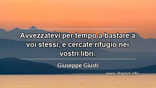 “Avvezzatevi per tempo a bastare a voi stessi, e cercate rifugio nei vostri libri.”