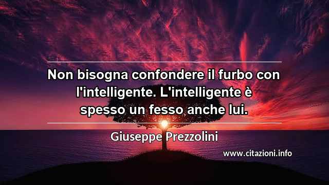“Non bisogna confondere il furbo con l'intelligente. L'intelligente è spesso un fesso anche lui.”