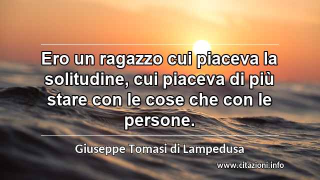 “Ero un ragazzo cui piaceva la solitudine, cui piaceva di più stare con le cose che con le persone.”