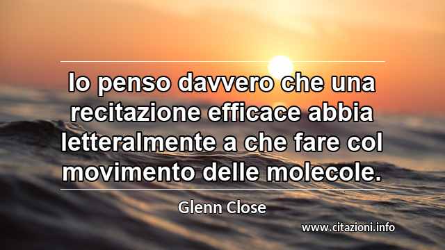 “Io penso davvero che una recitazione efficace abbia letteralmente a che fare col movimento delle molecole.”