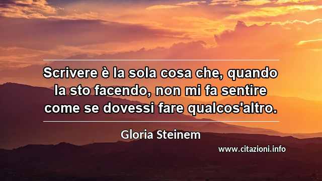 “Scrivere è la sola cosa che, quando la sto facendo, non mi fa sentire come se dovessi fare qualcos'altro.”