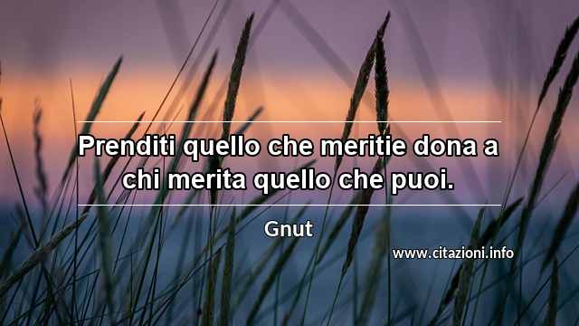 “Prenditi quello che meritie dona a chi merita quello che puoi.”