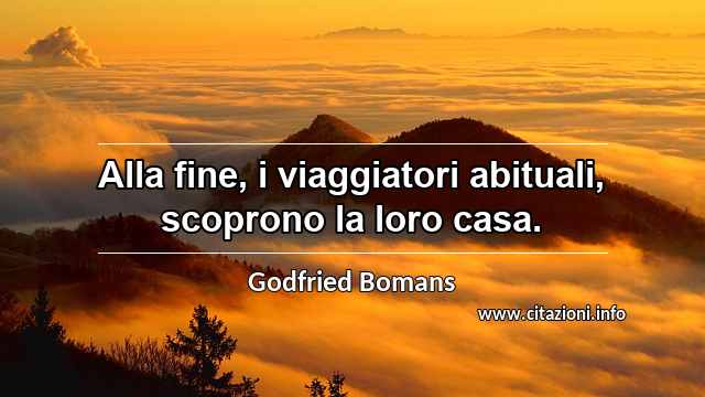 “Alla fine, i viaggiatori abituali, scoprono la loro casa.”